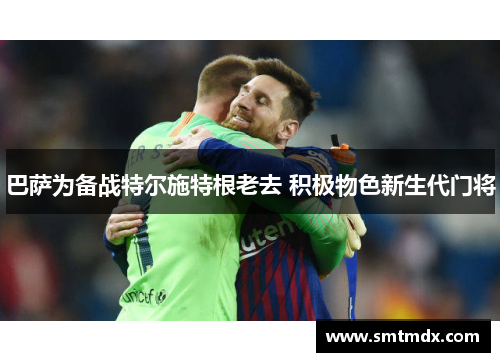 巴萨为备战特尔施特根老去 积极物色新生代门将 巴萨为备战特尔施特根老去 积极物色新生代门将