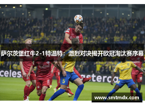萨尔茨堡红牛2-1特温特:激烈对决揭开欧冠淘汰赛序幕 萨尔茨堡红牛2-1特温特:激烈对决揭开欧冠淘汰赛序幕