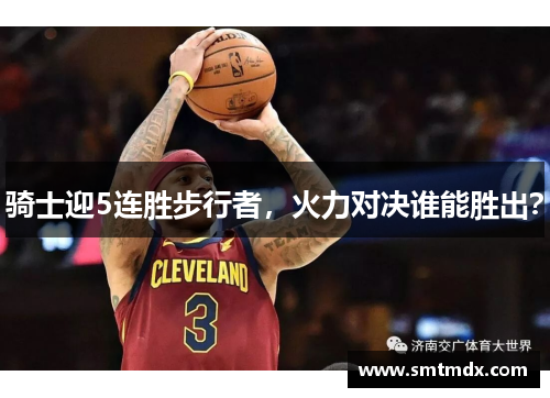 骑士迎5连胜步行者，火力对决谁能胜出？